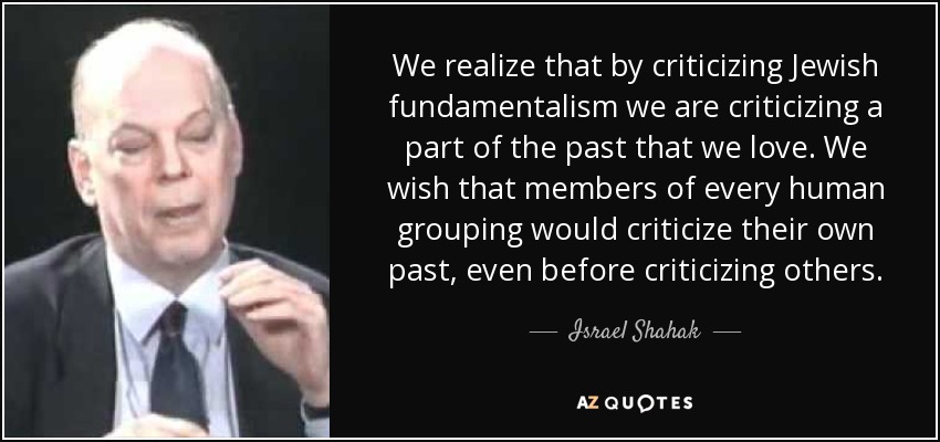 We realize that by criticizing Jewish fundamentalism we are criticizing a part of the past that we love. We wish that members of every human grouping would criticize their own past, even before criticizing others. - Israel Shahak