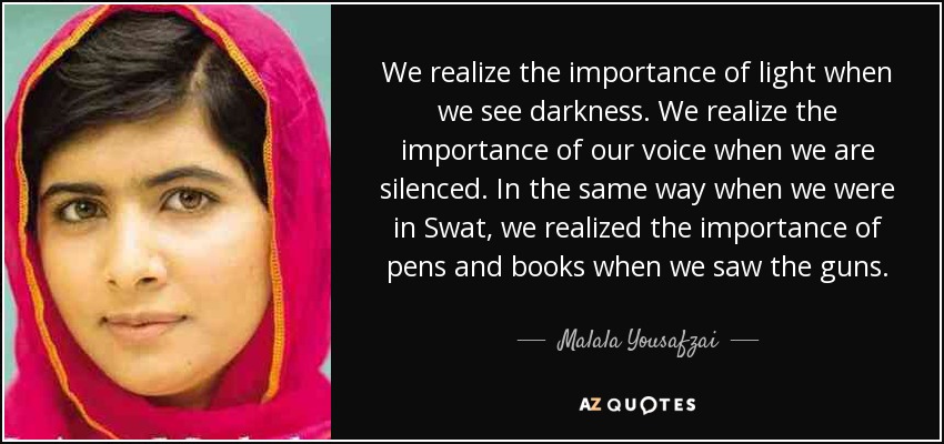We realize the importance of light when we see darkness. We realize the importance of our voice when we are silenced. In the same way when we were in Swat, we realized the importance of pens and books when we saw the guns. - Malala Yousafzai