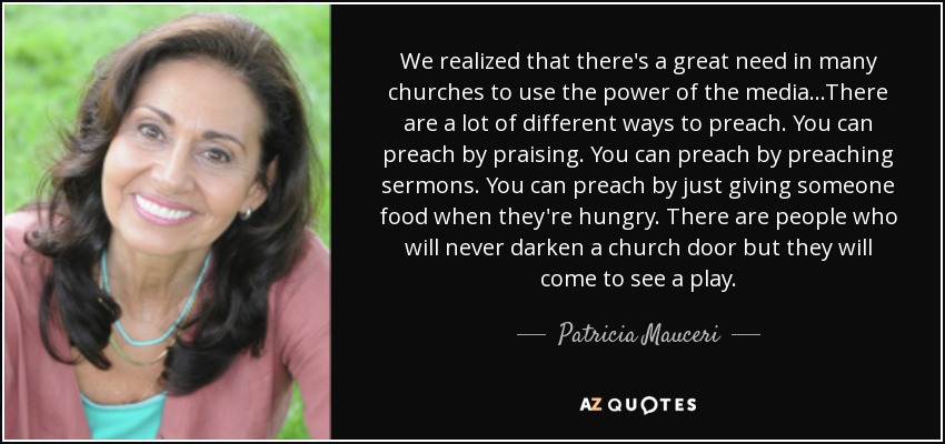 We realized that there's a great need in many churches to use the power of the media...There are a lot of different ways to preach. You can preach by praising. You can preach by preaching sermons. You can preach by just giving someone food when they're hungry. There are people who will never darken a church door but they will come to see a play. - Patricia Mauceri