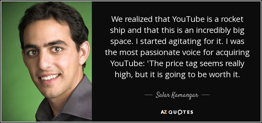 We realized that YouTube is a rocket ship and that this is an incredibly big space. I started agitating for it. I was the most passionate voice for acquiring YouTube: 'The price tag seems really high, but it is going to be worth it. - Salar Kamangar