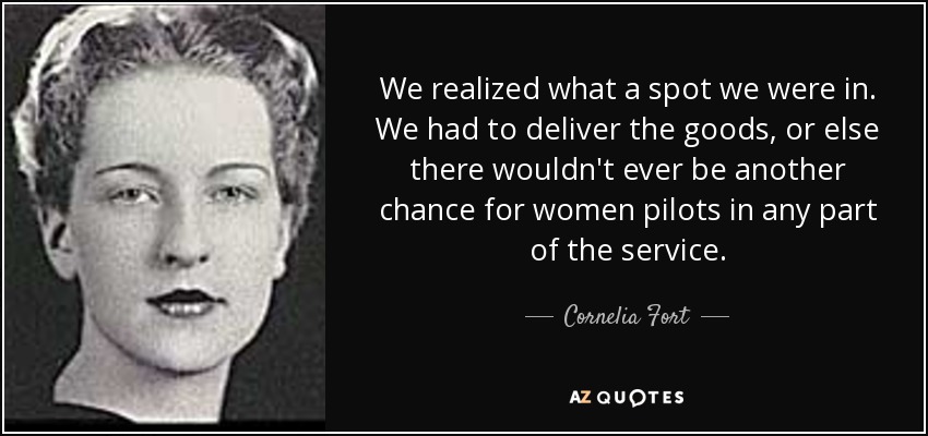 We realized what a spot we were in. We had to deliver the goods, or else there wouldn't ever be another chance for women pilots in any part of the service. - Cornelia Fort