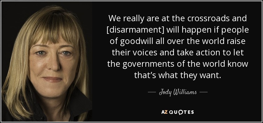 We really are at the crossroads and [disarmament] will happen if people of goodwill all over the world raise their voices and take action to let the governments of the world know that’s what they want. - Jody Williams