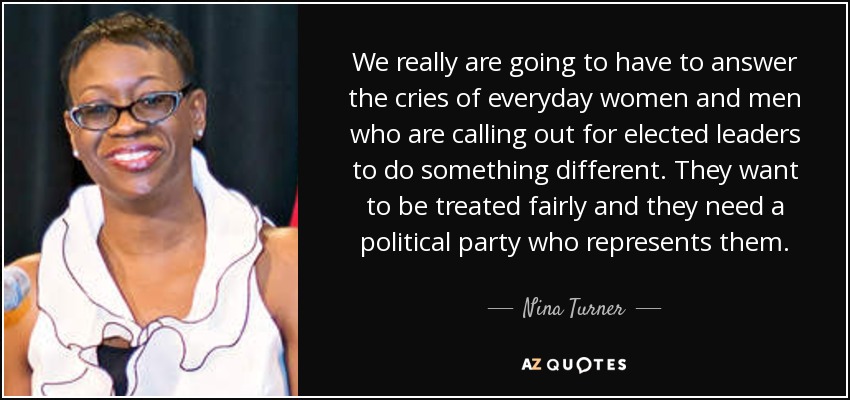 We really are going to have to answer the cries of everyday women and men who are calling out for elected leaders to do something different. They want to be treated fairly and they need a political party who represents them. - Nina Turner