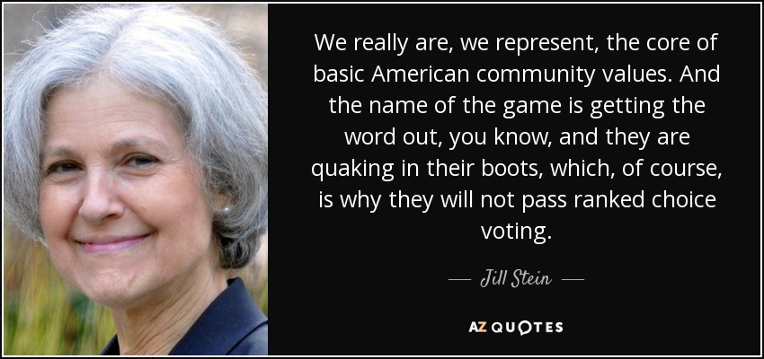 We really are, we represent, the core of basic American community values. And the name of the game is getting the word out, you know, and they are quaking in their boots, which, of course, is why they will not pass ranked choice voting. - Jill Stein