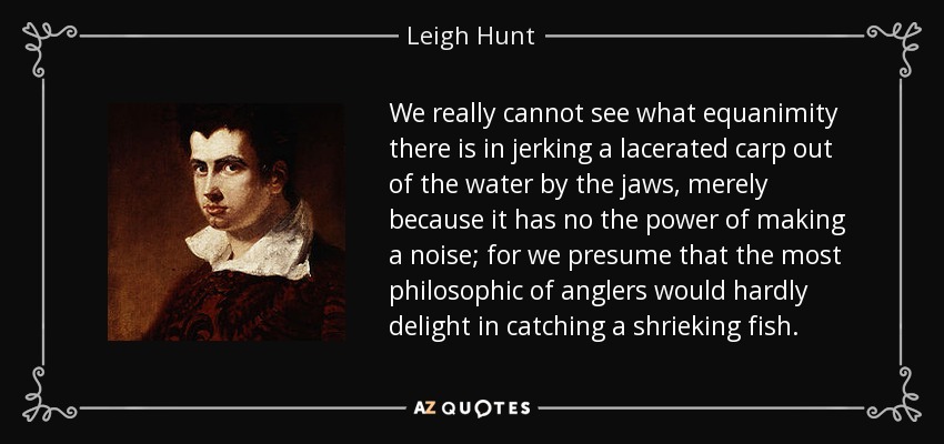 We really cannot see what equanimity there is in jerking a lacerated carp out of the water by the jaws, merely because it has no the power of making a noise; for we presume that the most philosophic of anglers would hardly delight in catching a shrieking fish. - Leigh Hunt
