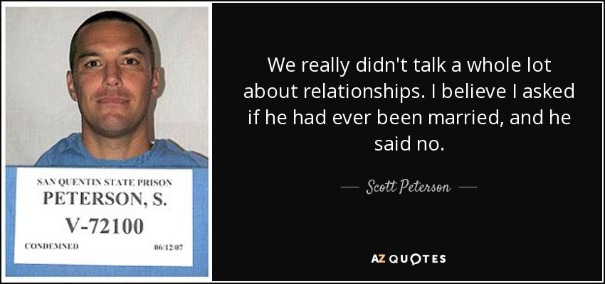 We really didn't talk a whole lot about relationships. I believe I asked if he had ever been married, and he said no. - Scott Peterson