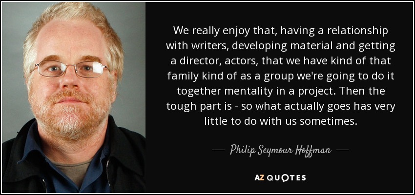 We really enjoy that, having a relationship with writers, developing material and getting a director, actors, that we have kind of that family kind of as a group we're going to do it together mentality in a project. Then the tough part is - so what actually goes has very little to do with us sometimes. - Philip Seymour Hoffman
