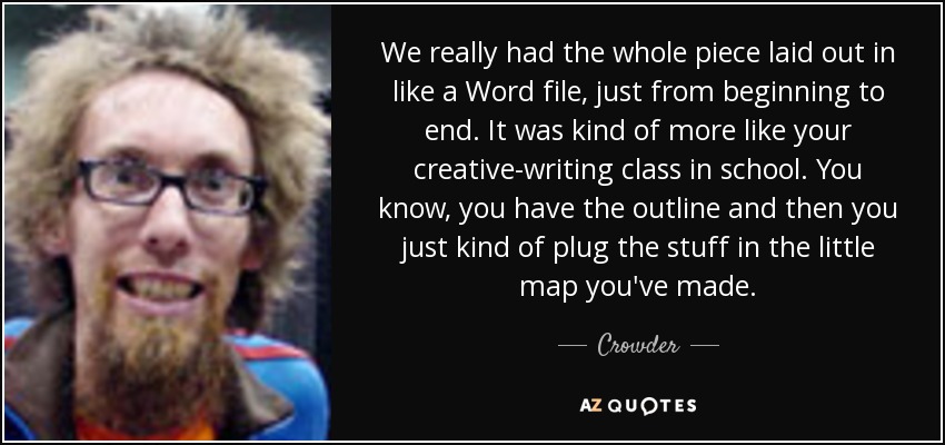 We really had the whole piece laid out in like a Word file, just from beginning to end. It was kind of more like your creative-writing class in school. You know, you have the outline and then you just kind of plug the stuff in the little map you've made. - Crowder