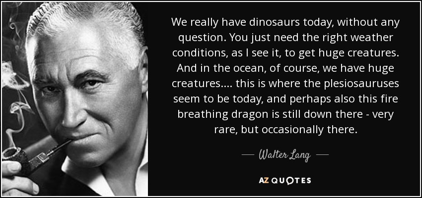 We really have dinosaurs today, without any question. You just need the right weather conditions, as I see it, to get huge creatures. And in the ocean, of course, we have huge creatures.... this is where the plesiosauruses seem to be today, and perhaps also this fire breathing dragon is still down there - very rare, but occasionally there. - Walter Lang