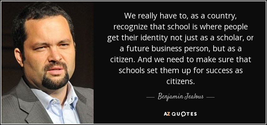 We really have to, as a country, recognize that school is where people get their identity not just as a scholar, or a future business person, but as a citizen. And we need to make sure that schools set them up for success as citizens. - Benjamin Jealous