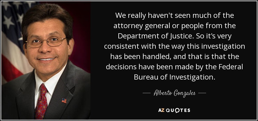 We really haven't seen much of the attorney general or people from the Department of Justice. So it's very consistent with the way this investigation has been handled, and that is that the decisions have been made by the Federal Bureau of Investigation. - Alberto Gonzales