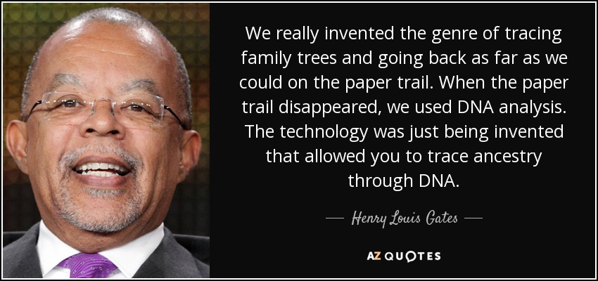 We really invented the genre of tracing family trees and going back as far as we could on the paper trail. When the paper trail disappeared, we used DNA analysis. The technology was just being invented that allowed you to trace ancestry through DNA. - Henry Louis Gates