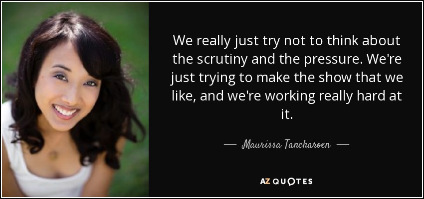 We really just try not to think about the scrutiny and the pressure. We're just trying to make the show that we like, and we're working really hard at it. - Maurissa Tancharoen