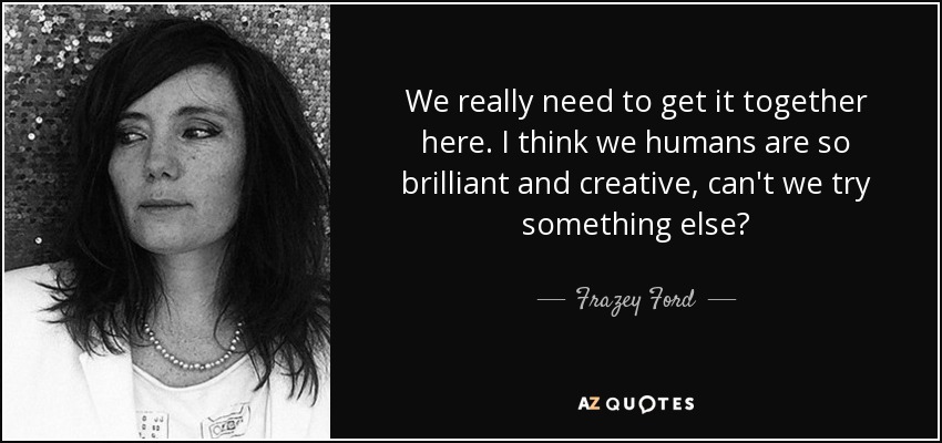 We really need to get it together here. I think we humans are so brilliant and creative, can't we try something else? - Frazey Ford