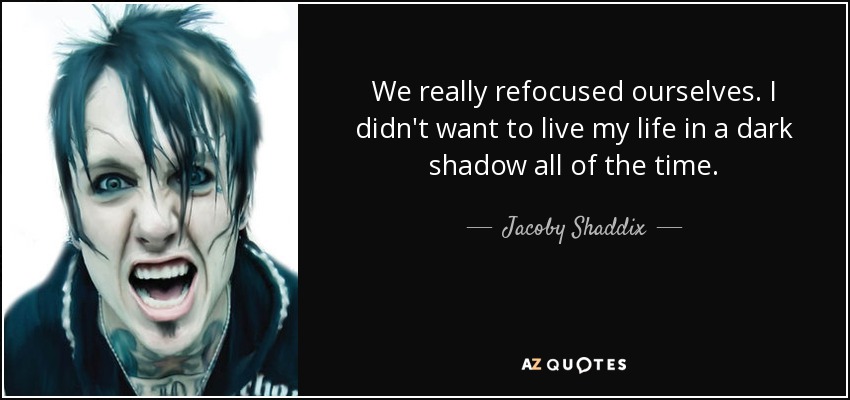 We really refocused ourselves. I didn't want to live my life in a dark shadow all of the time. - Jacoby Shaddix