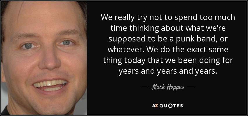 We really try not to spend too much time thinking about what we're supposed to be a punk band, or whatever. We do the exact same thing today that we been doing for years and years and years. - Mark Hoppus