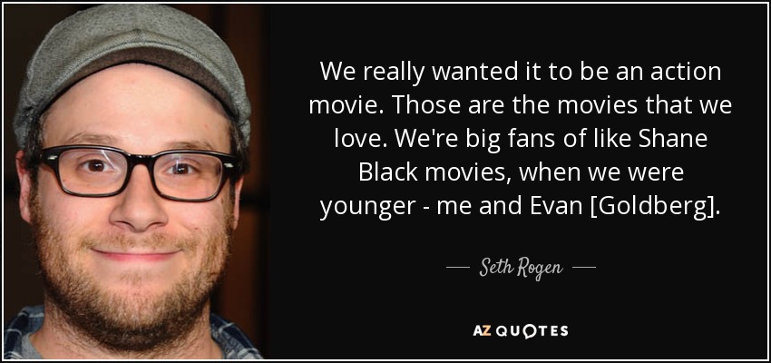 We really wanted it to be an action movie. Those are the movies that we love. We're big fans of like Shane Black movies, when we were younger - me and Evan [Goldberg]. - Seth Rogen