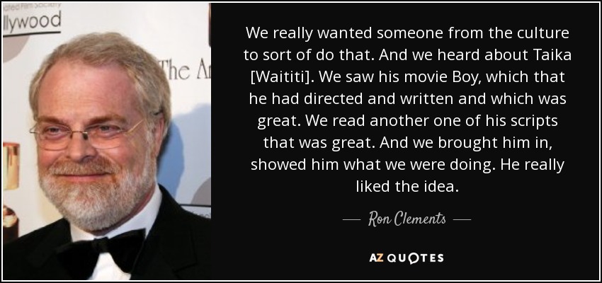 We really wanted someone from the culture to sort of do that. And we heard about Taika [Waititi]. We saw his movie Boy, which that he had directed and written and which was great. We read another one of his scripts that was great. And we brought him in, showed him what we were doing. He really liked the idea. - Ron Clements