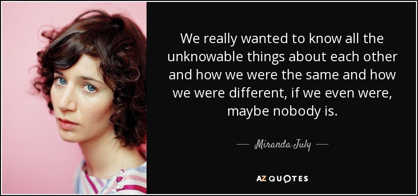 We really wanted to know all the unknowable things about each other and how we were the same and how we were different, if we even were, maybe nobody is. - Miranda July