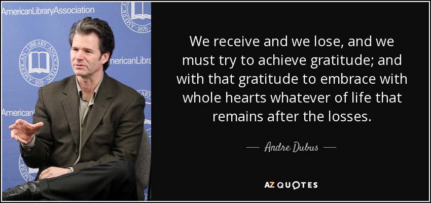 We receive and we lose, and we must try to achieve gratitude; and with that gratitude to embrace with whole hearts whatever of life that remains after the losses. - Andre Dubus