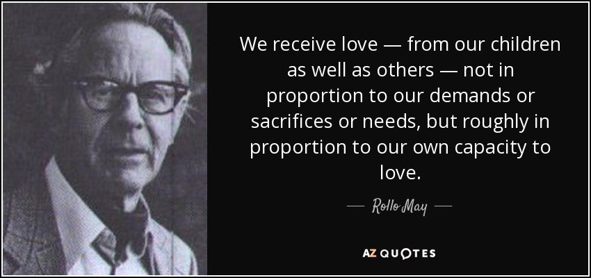 We receive love — from our children as well as others — not in proportion to our demands or sacrifices or needs, but roughly in proportion to our own capacity to love. - Rollo May
