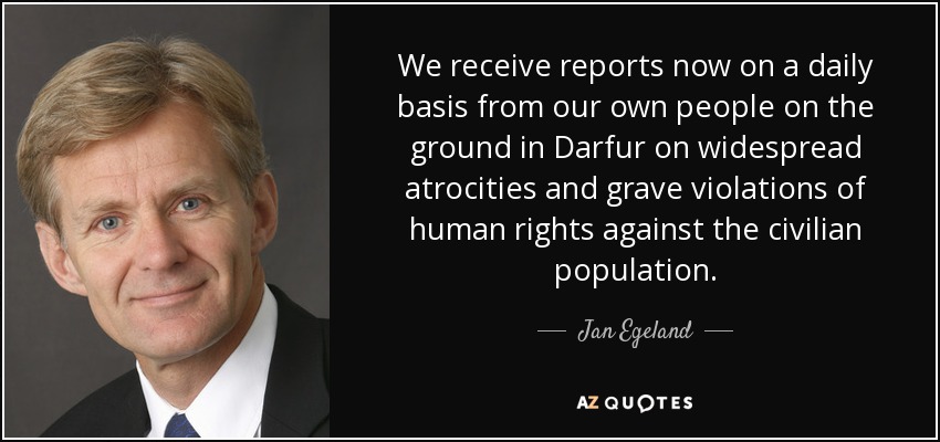 We receive reports now on a daily basis from our own people on the ground in Darfur on widespread atrocities and grave violations of human rights against the civilian population. - Jan Egeland