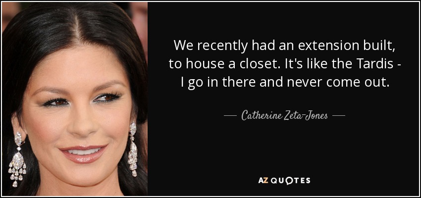 We recently had an extension built, to house a closet. It's like the Tardis - I go in there and never come out. - Catherine Zeta-Jones