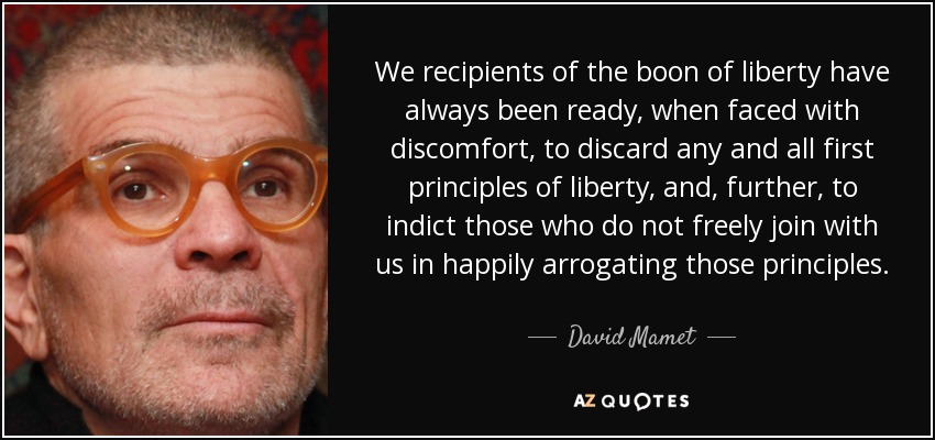 We recipients of the boon of liberty have always been ready, when faced with discomfort, to discard any and all first principles of liberty, and, further, to indict those who do not freely join with us in happily arrogating those principles. - David Mamet