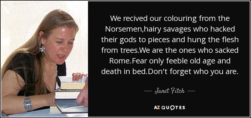 We recived our colouring from the Norsemen,hairy savages who hacked their gods to pieces and hung the flesh from trees.We are the ones who sacked Rome.Fear only feeble old age and death in bed.Don't forget who you are. - Janet Fitch