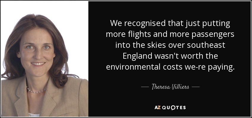We recognised that just putting more flights and more passengers into the skies over southeast England wasn't worth the environmental costs we-re paying. - Theresa Villiers