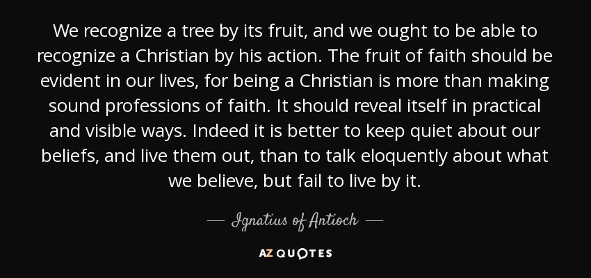 We recognize a tree by its fruit, and we ought to be able to recognize a Christian by his action. The fruit of faith should be evident in our lives, for being a Christian is more than making sound professions of faith. It should reveal itself in practical and visible ways. Indeed it is better to keep quiet about our beliefs, and live them out, than to talk eloquently about what we believe, but fail to live by it. - Ignatius of Antioch
