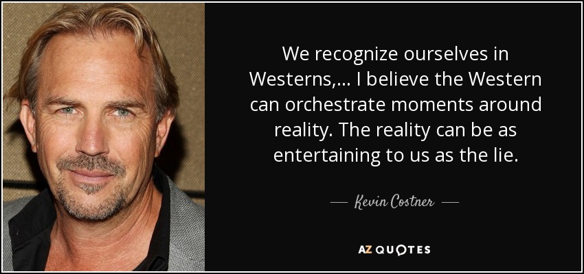 We recognize ourselves in Westerns, ... I believe the Western can orchestrate moments around reality. The reality can be as entertaining to us as the lie. - Kevin Costner
