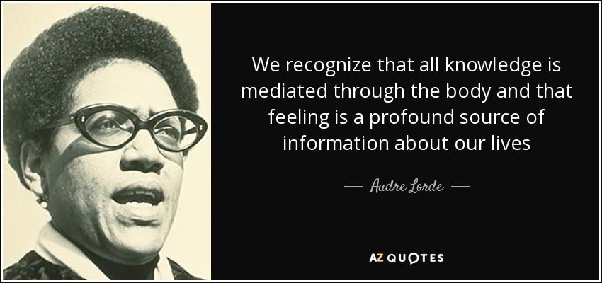 We recognize that all knowledge is mediated through the body and that feeling is a profound source of information about our lives - Audre Lorde