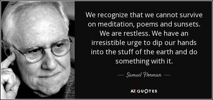 We recognize that we cannot survive on meditation, poems and sunsets. We are restless. We have an irresistible urge to dip our hands into the stuff of the earth and do something with it. - Samuel Florman
