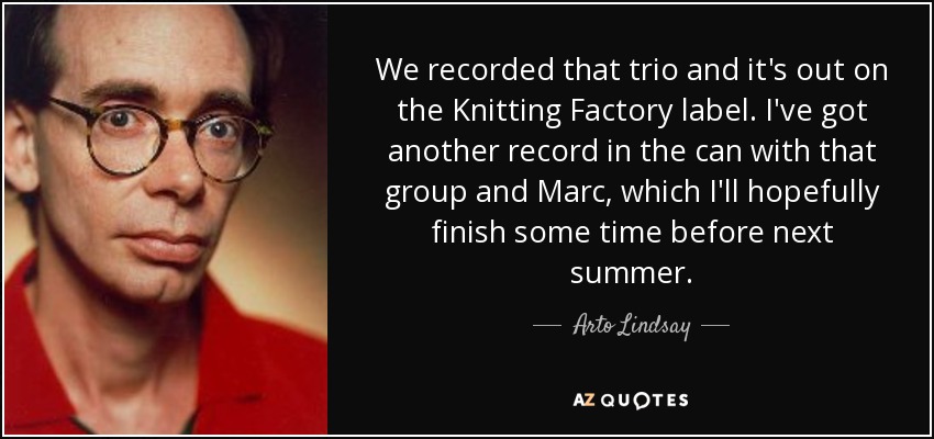 We recorded that trio and it's out on the Knitting Factory label. I've got another record in the can with that group and Marc, which I'll hopefully finish some time before next summer. - Arto Lindsay