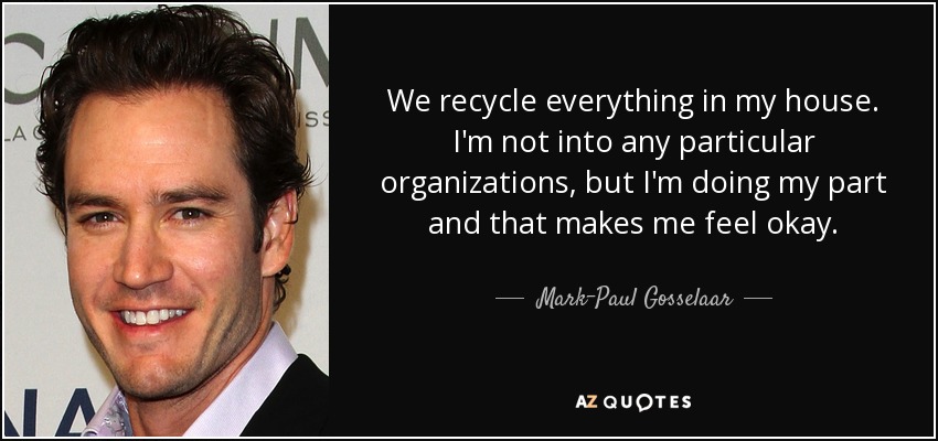 We recycle everything in my house. I'm not into any particular organizations, but I'm doing my part and that makes me feel okay. - Mark-Paul Gosselaar