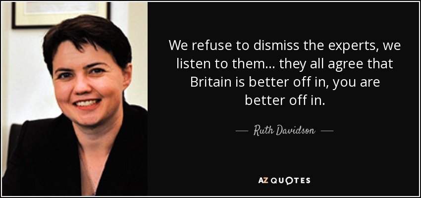 We refuse to dismiss the experts, we listen to them ... they all agree that Britain is better off in, you are better off in. - Ruth Davidson