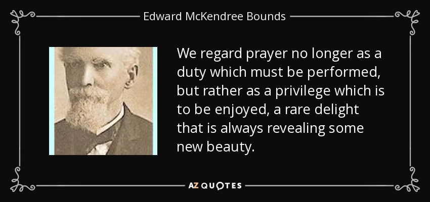We regard prayer no longer as a duty which must be performed, but rather as a privilege which is to be enjoyed, a rare delight that is always revealing some new beauty. - Edward McKendree Bounds
