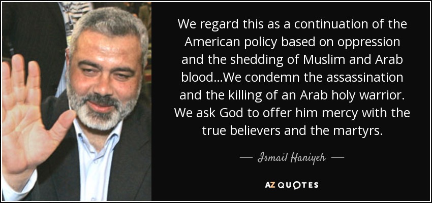 We regard this as a continuation of the American policy based on oppression and the shedding of Muslim and Arab blood…We condemn the assassination and the killing of an Arab holy warrior. We ask God to offer him mercy with the true believers and the martyrs. - Ismail Haniyeh