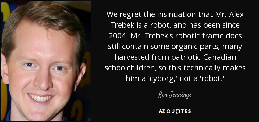 We regret the insinuation that Mr. Alex Trebek is a robot, and has been since 2004. Mr. Trebek's robotic frame does still contain some organic parts, many harvested from patriotic Canadian schoolchildren, so this technically makes him a 'cyborg,' not a 'robot.' - Ken Jennings