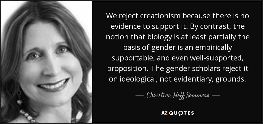 We reject creationism because there is no evidence to support it. By contrast, the notion that biology is at least partially the basis of gender is an empirically supportable, and even well-supported, proposition. The gender scholars reject it on ideological, not evidentiary, grounds. - Christina Hoff Sommers