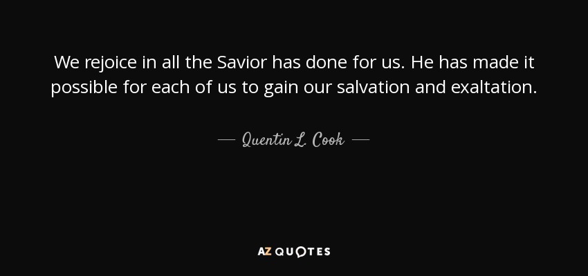 We rejoice in all the Savior has done for us. He has made it possible for each of us to gain our salvation and exaltation. - Quentin L. Cook