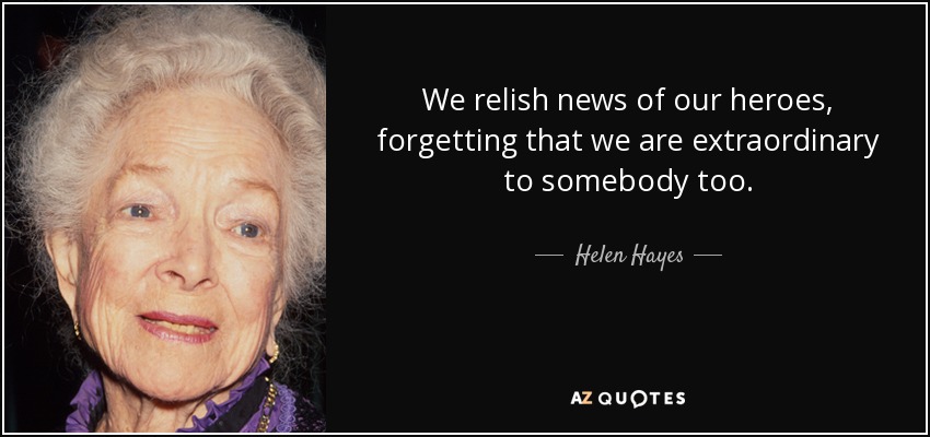 We relish news of our heroes, forgetting that we are extraordinary to somebody too. - Helen Hayes