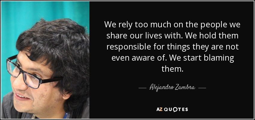 We rely too much on the people we share our lives with. We hold them responsible for things they are not even aware of. We start blaming them. - Alejandro Zambra