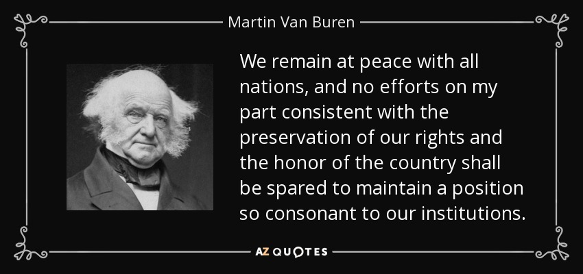 We remain at peace with all nations, and no efforts on my part consistent with the preservation of our rights and the honor of the country shall be spared to maintain a position so consonant to our institutions. - Martin Van Buren