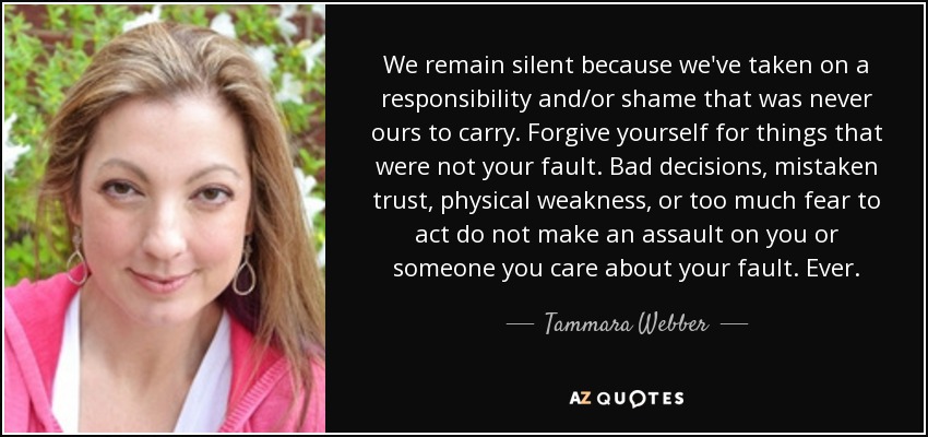 We remain silent because we've taken on a responsibility and/or shame that was never ours to carry. Forgive yourself for things that were not your fault. Bad decisions, mistaken trust, physical weakness, or too much fear to act do not make an assault on you or someone you care about your fault. Ever. - Tammara Webber