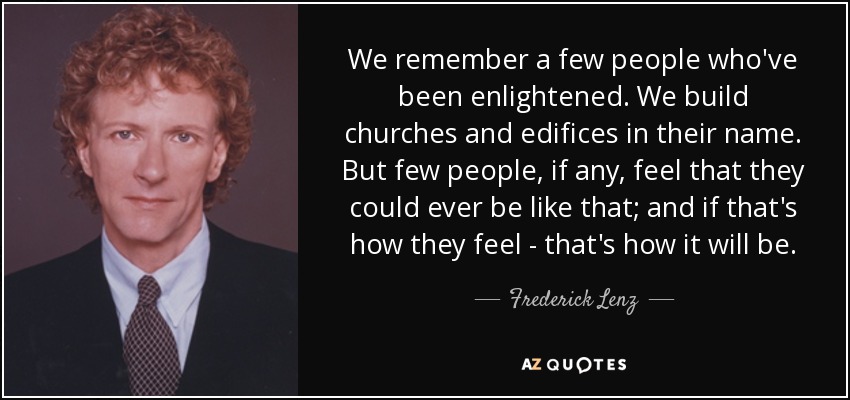 We remember a few people who've been enlightened. We build churches and edifices in their name. But few people, if any, feel that they could ever be like that; and if that's how they feel - that's how it will be. - Frederick Lenz