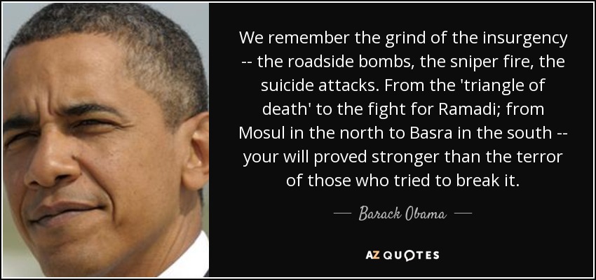 We remember the grind of the insurgency -- the roadside bombs, the sniper fire, the suicide attacks. From the 'triangle of death' to the fight for Ramadi; from Mosul in the north to Basra in the south -- your will proved stronger than the terror of those who tried to break it. - Barack Obama