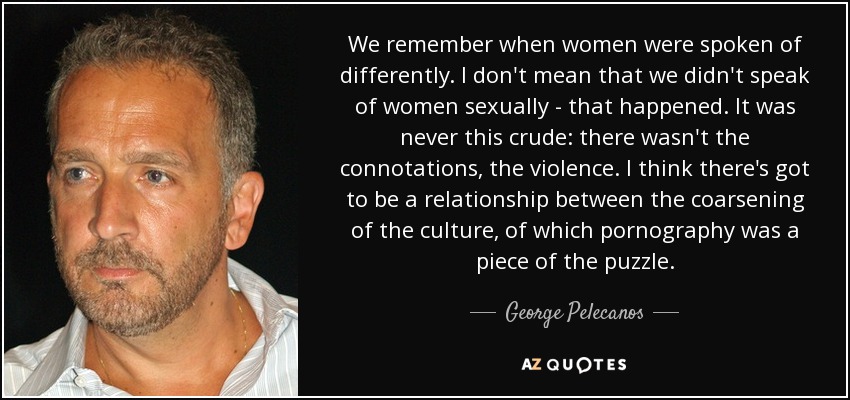 We remember when women were spoken of differently. I don't mean that we didn't speak of women sexually - that happened. It was never this crude: there wasn't the connotations, the violence. I think there's got to be a relationship between the coarsening of the culture, of which pornography was a piece of the puzzle. - George Pelecanos