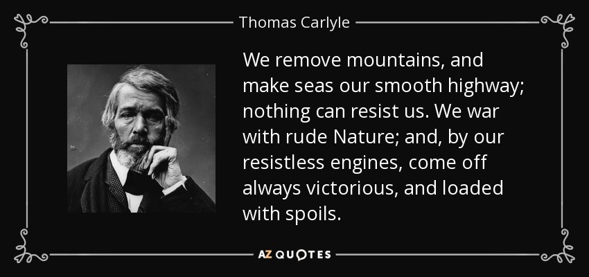 We remove mountains, and make seas our smooth highway; nothing can resist us. We war with rude Nature; and, by our resistless engines, come off always victorious, and loaded with spoils. - Thomas Carlyle